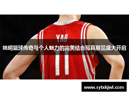 姚明篮球传奇与个人魅力的完美结合写真展览盛大开启