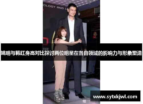姚明与韩红身高对比探讨两位明星在各自领域的影响力与形象塑造