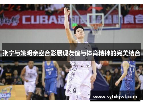 张宁与姚明亲密合影展现友谊与体育精神的完美结合