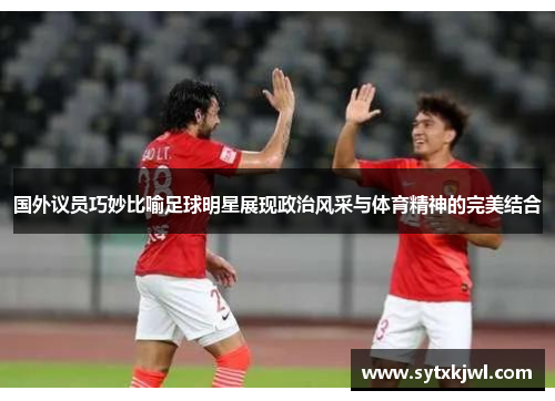 国外议员巧妙比喻足球明星展现政治风采与体育精神的完美结合