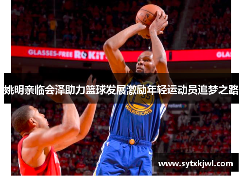 姚明亲临会泽助力篮球发展激励年轻运动员追梦之路