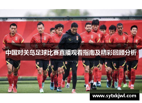 中国对关岛足球比赛直播观看指南及精彩回顾分析