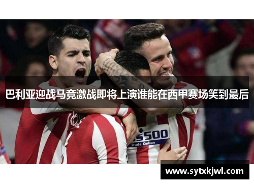 巴利亚迎战马竞激战即将上演谁能在西甲赛场笑到最后