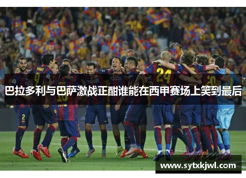 巴拉多利与巴萨激战正酣谁能在西甲赛场上笑到最后
