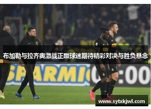 布加勒与拉齐奥激战正酣球迷期待精彩对决与胜负悬念